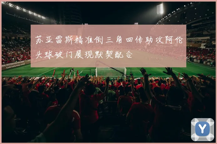 苏亚雷斯精准倒三角回传助攻阿伦头球破门展现默契配合