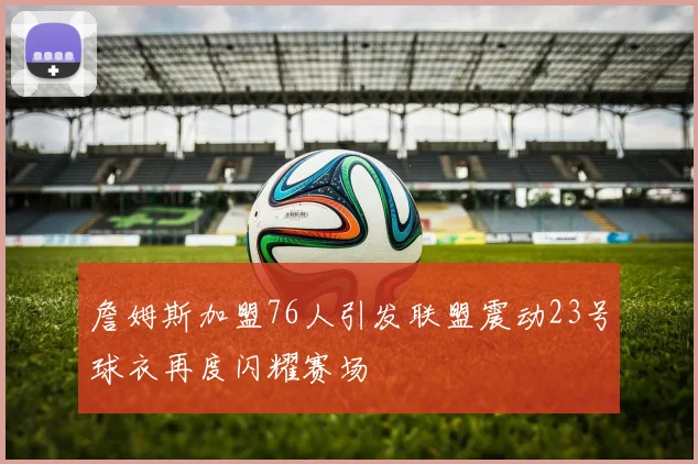 詹姆斯加盟76人引发联盟震动23号球衣再度闪耀赛场